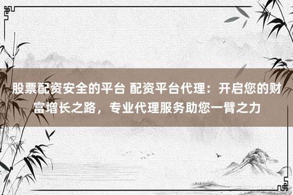 股票配资安全的平台 配资平台代理：开启您的财富增长之路，专业代理服务助您一臂之力