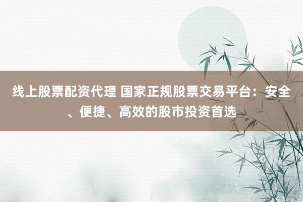 线上股票配资代理 国家正规股票交易平台：安全、便捷、高效的股市投资首选