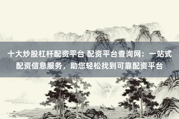 十大炒股杠杆配资平台 配资平台查询网：一站式配资信息服务，助您轻松找到可靠配资平台