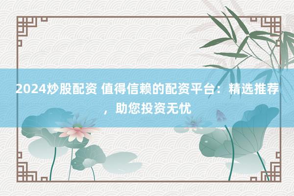 2024炒股配资 值得信赖的配资平台：精选推荐，助您投资无忧
