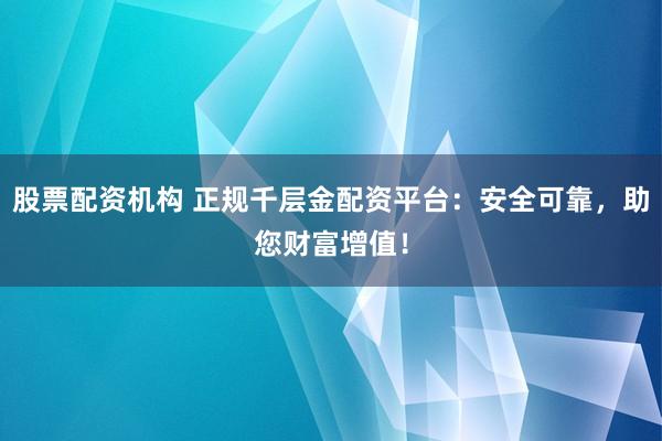 股票配资机构 正规千层金配资平台：安全可靠，助您财富增值！