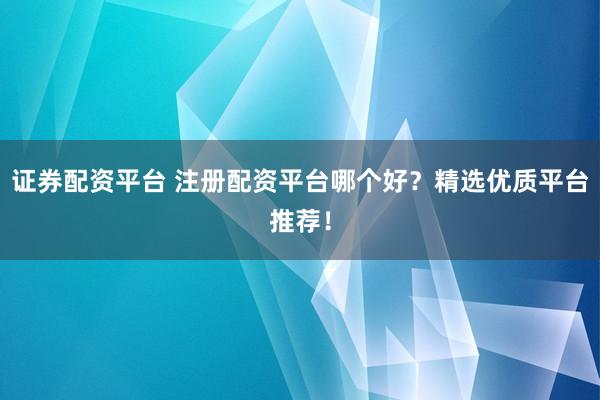 证券配资平台 注册配资平台哪个好？精选优质平台推荐！