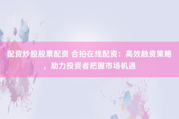 配资炒股股票配资 合拍在线配资：高效融资策略，助力投资者把握市场机遇