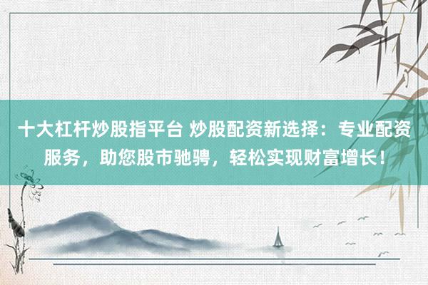 十大杠杆炒股指平台 炒股配资新选择：专业配资服务，助您股市驰骋，轻松实现财富增长！