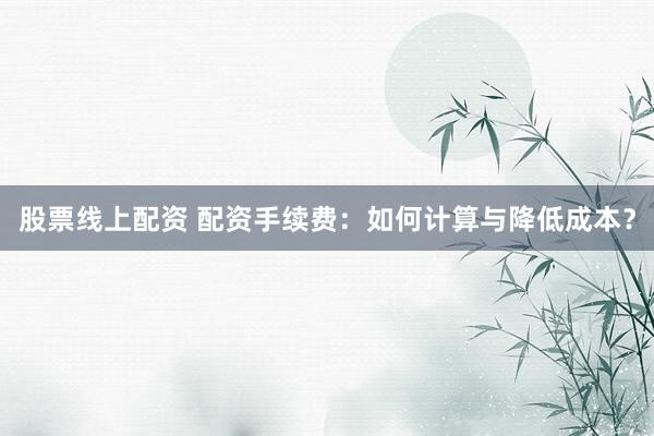 股票线上配资 配资手续费：如何计算与降低成本？