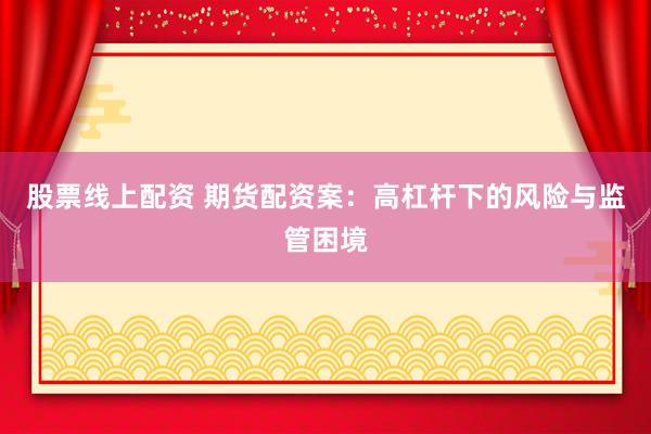 股票线上配资 期货配资案：高杠杆下的风险与监管困境