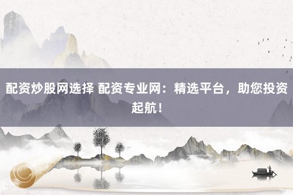 配资炒股网选择 配资专业网：精选平台，助您投资起航！