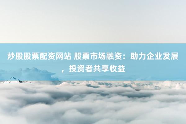 炒股股票配资网站 股票市场融资：助力企业发展，投资者共享收益