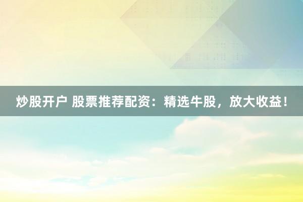 炒股开户 股票推荐配资：精选牛股，放大收益！