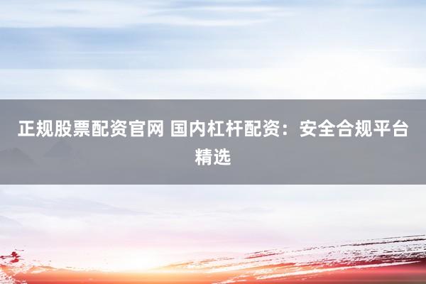 正规股票配资官网 国内杠杆配资：安全合规平台精选