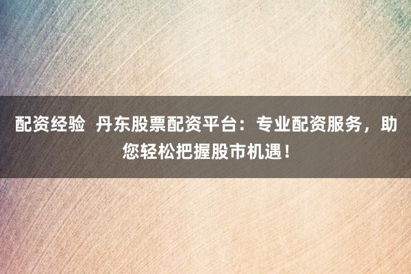 配资经验  丹东股票配资平台：专业配资服务，助您轻松把握股市机遇！