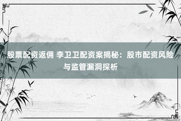 股票配资返佣 李卫卫配资案揭秘：股市配资风险与监管漏洞探析