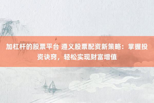 加杠杆的股票平台 遵义股票配资新策略：掌握投资诀窍，轻松实现财富增值