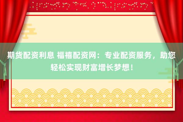 期货配资利息 福禧配资网：专业配资服务，助您轻松实现财富增长梦想！