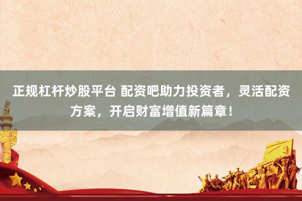 正规杠杆炒股平台 配资吧助力投资者，灵活配资方案，开启财富增值新篇章！