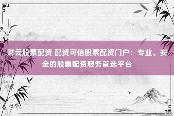财云股票配资 配资可信股票配资门户：专业、安全的股票配资服务首选平台