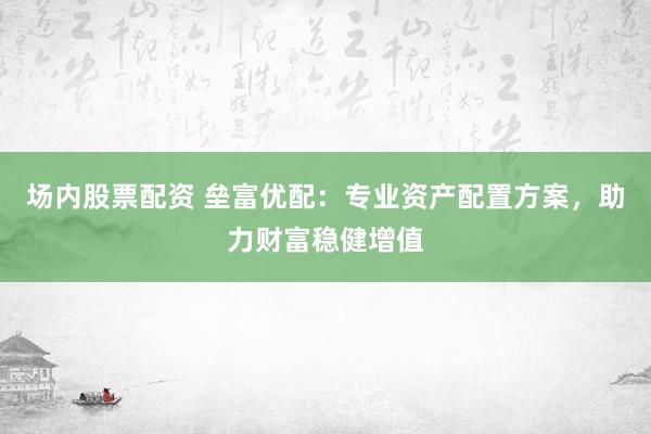 场内股票配资 垒富优配：专业资产配置方案，助力财富稳健增值