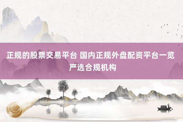 正规的股票交易平台 国内正规外盘配资平台一览  严选合规机构
