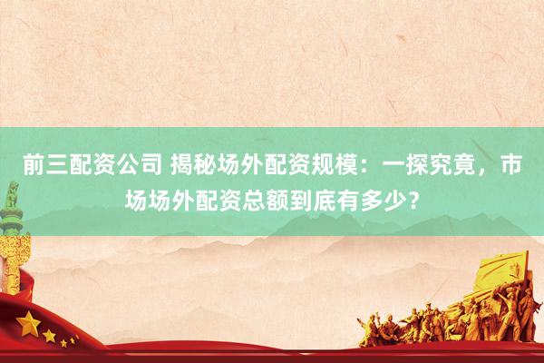 前三配资公司 揭秘场外配资规模：一探究竟，市场场外配资总额到底有多少？