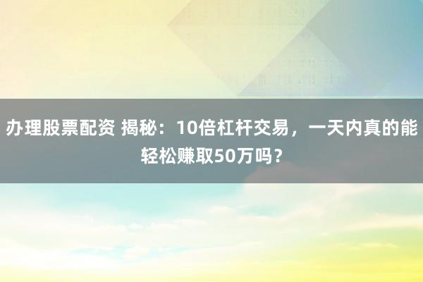 办理股票配资 揭秘：10倍杠杆交易，一天内真的能轻松赚取50万吗？