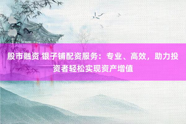 股市融资 银子铺配资服务：专业、高效，助力投资者轻松实现资产增值