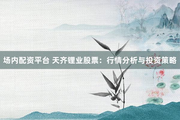 场内配资平台 天齐锂业股票：行情分析与投资策略