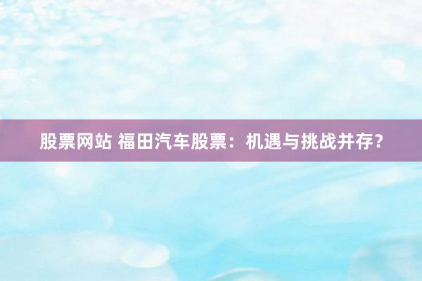 股票网站 福田汽车股票：机遇与挑战并存？
