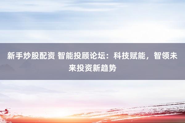 新手炒股配资 智能投顾论坛：科技赋能，智领未来投资新趋势
