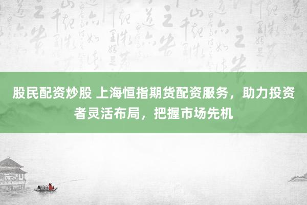 股民配资炒股 上海恒指期货配资服务，助力投资者灵活布局，把握市场先机