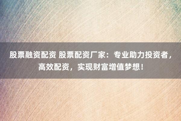 股票融资配资 股票配资厂家：专业助力投资者，高效配资，实现财富增值梦想！
