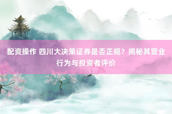 配资操作 四川大决策证券是否正规？揭秘其营业行为与投资者评价