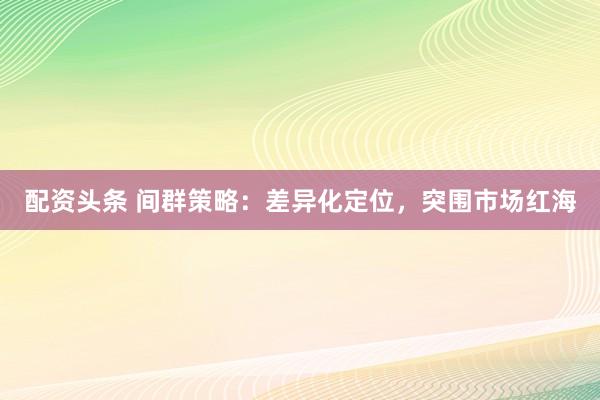 配资头条 间群策略：差异化定位，突围市场红海
