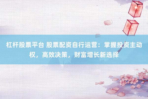杠杆股票平台 股票配资自行运营：掌握投资主动权，高效决策，财富增长新选择