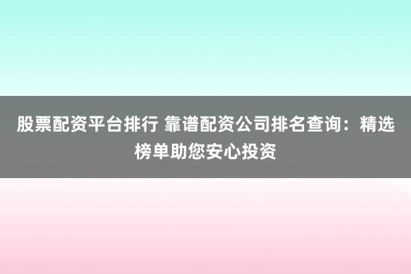 股票配资平台排行 靠谱配资公司排名查询：精选榜单助您安心投资