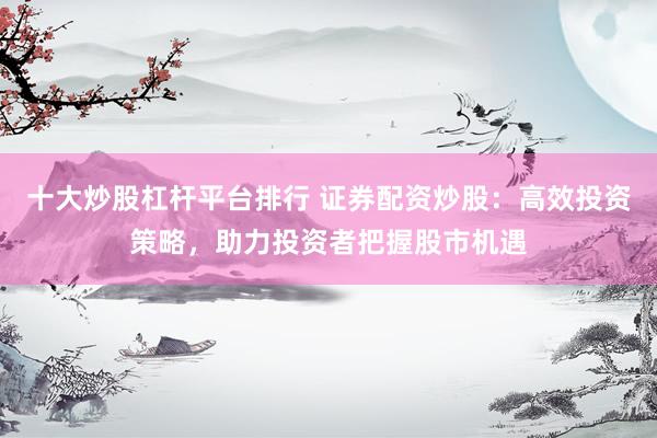 十大炒股杠杆平台排行 证券配资炒股：高效投资策略，助力投资者把握股市机遇