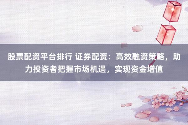 股票配资平台排行 证券配资：高效融资策略，助力投资者把握市场机遇，实现资金增值