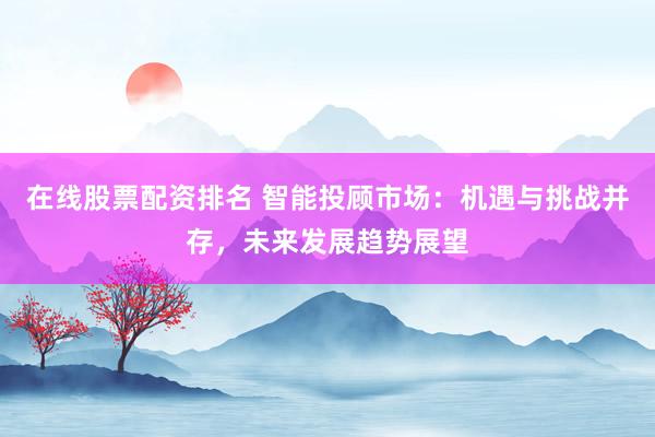 在线股票配资排名 智能投顾市场：机遇与挑战并存，未来发展趋势展望