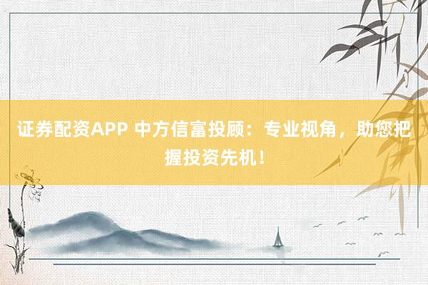 证券配资APP 中方信富投顾：专业视角，助您把握投资先机！
