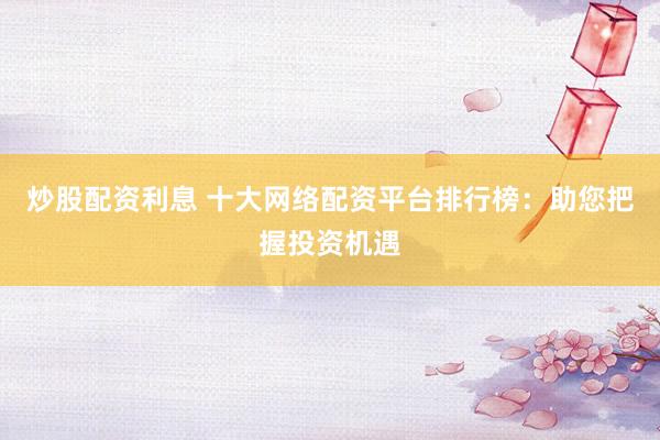 炒股配资利息 十大网络配资平台排行榜：助您把握投资机遇