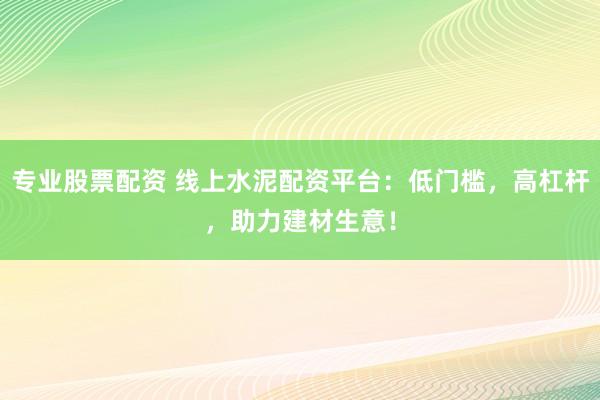 专业股票配资 线上水泥配资平台：低门槛，高杠杆，助力建材生意！