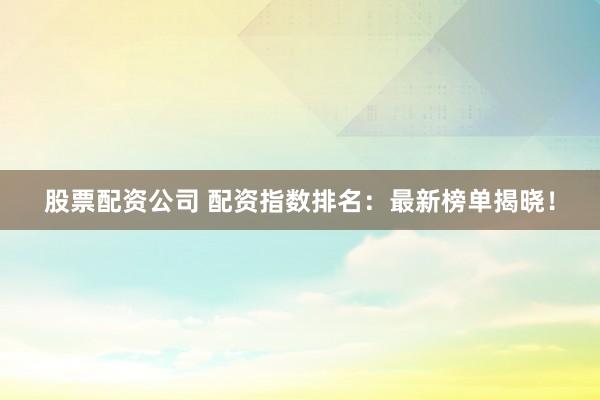 股票配资公司 配资指数排名：最新榜单揭晓！