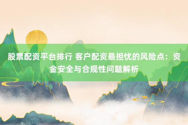 股票配资平台排行 客户配资最担忧的风险点：资金安全与合规性问题解析