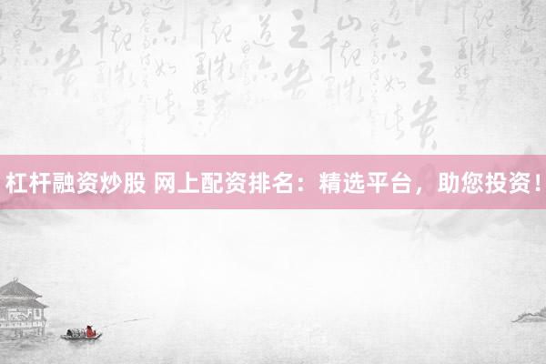 杠杆融资炒股 网上配资排名：精选平台，助您投资！