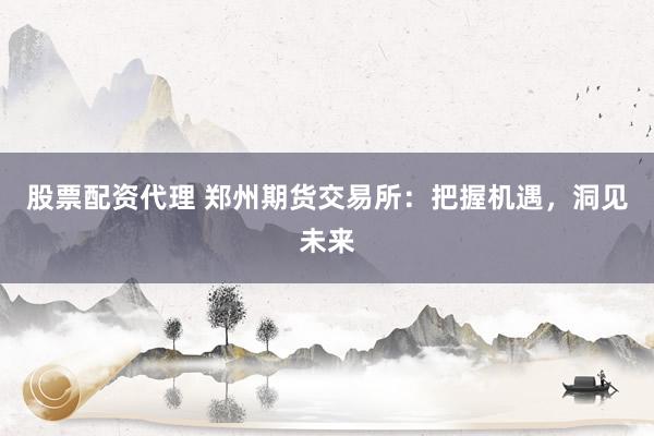 股票配资代理 郑州期货交易所：把握机遇，洞见未来