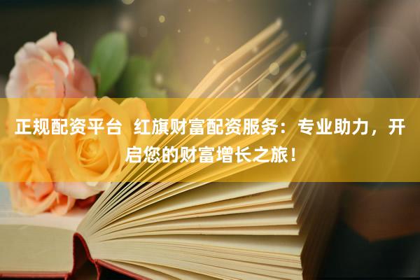正规配资平台  红旗财富配资服务：专业助力，开启您的财富增长之旅！