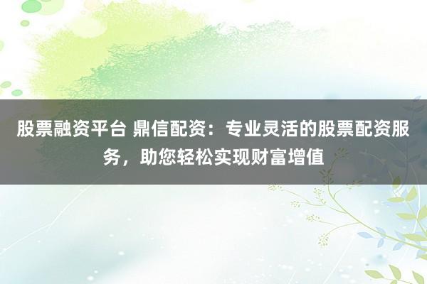股票融资平台 鼎信配资：专业灵活的股票配资服务，助您轻松实现财富增值