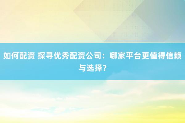 如何配资 探寻优秀配资公司：哪家平台更值得信赖与选择？