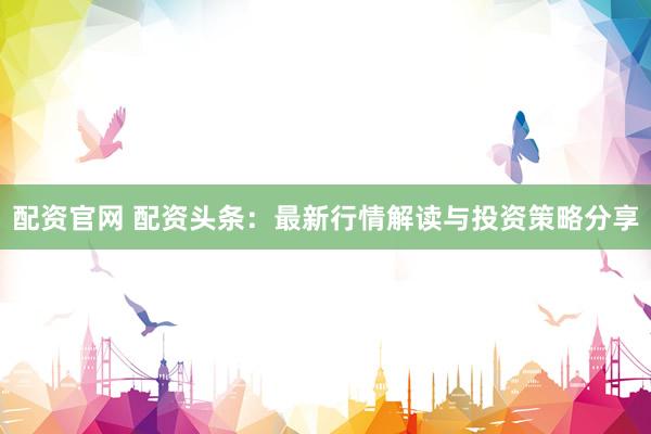 配资官网 配资头条：最新行情解读与投资策略分享