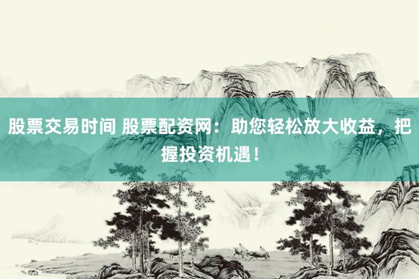 股票交易时间 股票配资网：助您轻松放大收益，把握投资机遇！