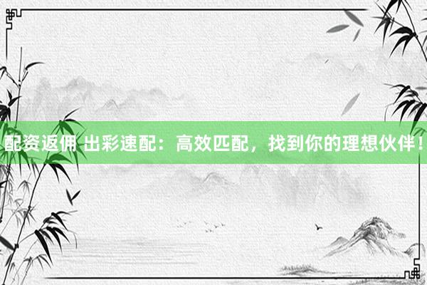 配资返佣 出彩速配：高效匹配，找到你的理想伙伴！